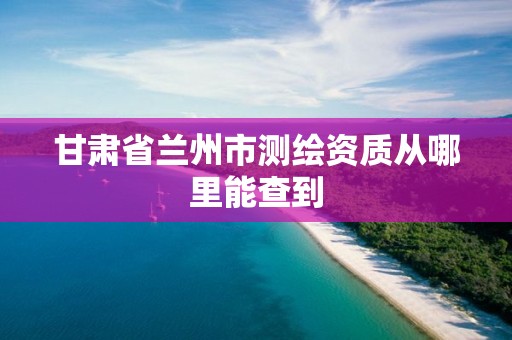 甘肃省兰州市测绘资质从哪里能查到