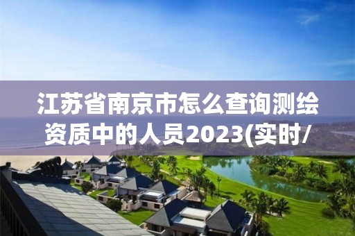 江苏省南京市怎么查询测绘资质中的人员2023(实时/更新中)