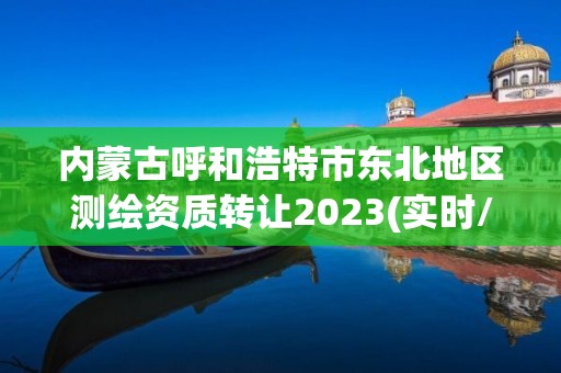 内蒙古呼和浩特市东北地区测绘资质转让2023(实时/更新中)