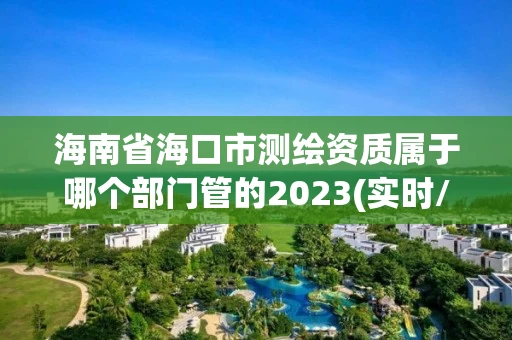 海南省海口市测绘资质属于哪个部门管的2023(实时/更新中) 海南省海口市测绘资质属于哪个部门管的2023(实时/更新中)