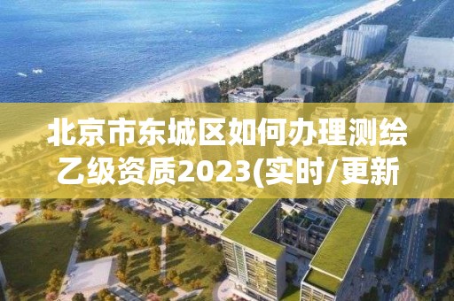 北京市东城区如何办理测绘乙级资质2023(实时/更新中)