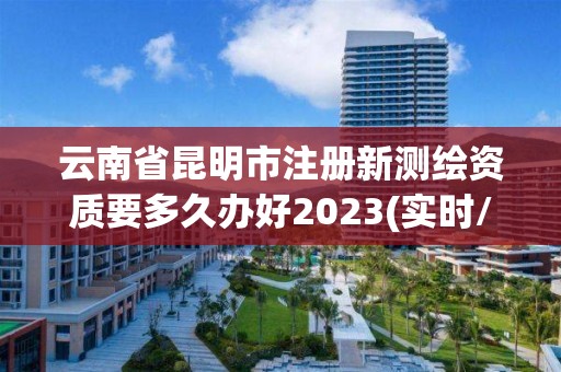 云南省昆明市注册新测绘资质要多久办好2023(实时/更新中)