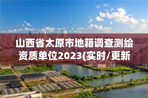 山西省太原市地籍调查测绘资质单位2023(实时/更新中)