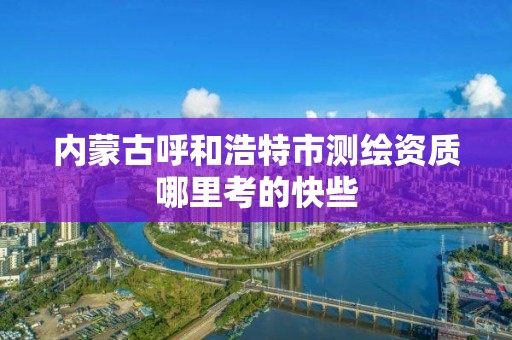 内蒙古呼和浩特市测绘资质哪里考的快些