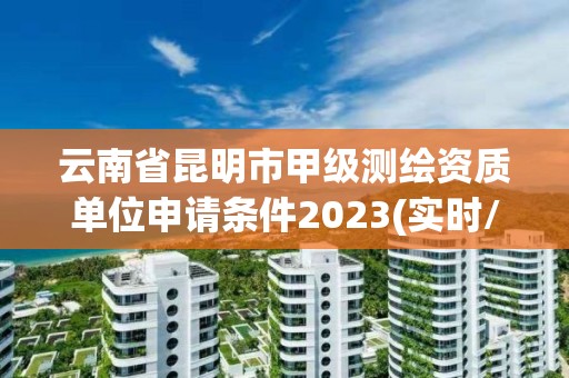 云南省昆明市甲级测绘资质单位申请条件2023(实时/更新中)