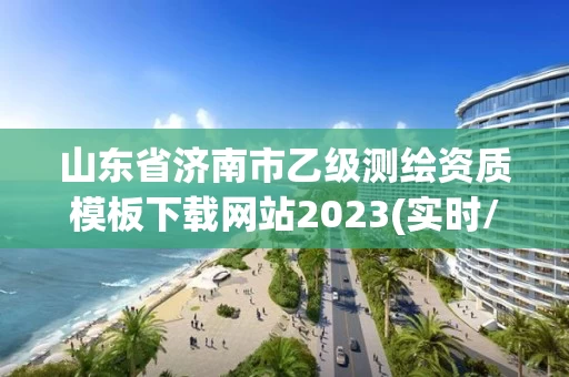山东省济南市乙级测绘资质模板下载网站2023(实时/更新中) 山东省济南市乙级测绘资质模板下载网站2023(实时/更新中)