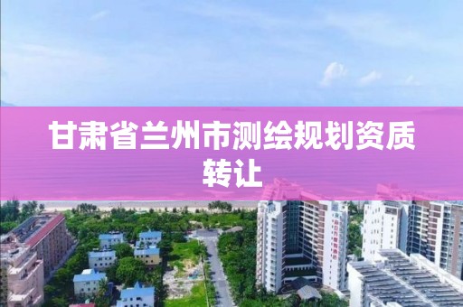 甘肃省兰州市测绘规划资质转让