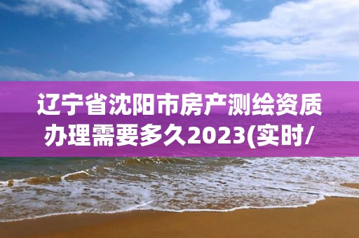 辽宁省沈阳市房产测绘资质办理需要多久2023(实时/更新中)