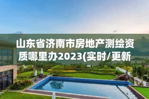 山东省济南市房地产测绘资质哪里办2023(实时/更新中)