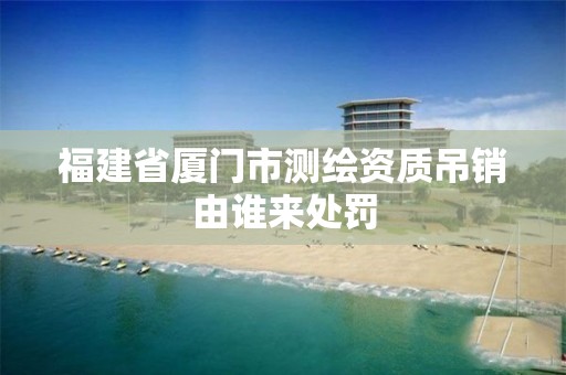 福建省厦门市测绘资质吊销由谁来处罚