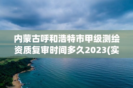 内蒙古呼和浩特市甲级测绘资质复审时间多久2023(实时/更新中)