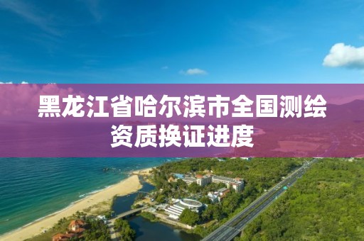 黑龙江省哈尔滨市全国测绘资质换证进度