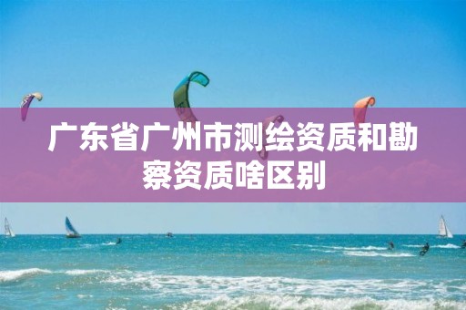 广东省广州市测绘资质和勘察资质啥区别