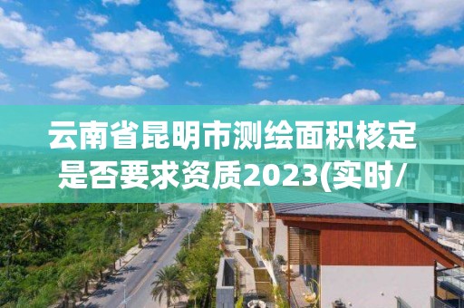 云南省昆明市测绘面积核定是否要求资质2023(实时/更新中)