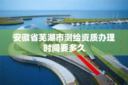 安徽省芜湖市测绘资质办理时间要多久