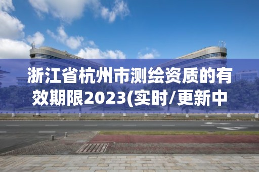 浙江省杭州市测绘资质的有效期限2023(实时/更新中)