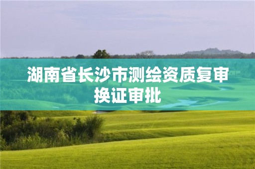 湖南省长沙市测绘资质复审换证审批