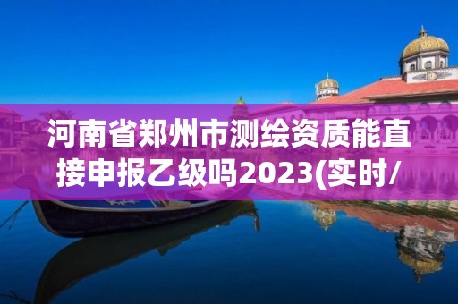 河南省郑州市测绘资质能直接申报乙级吗2023(实时/更新中)