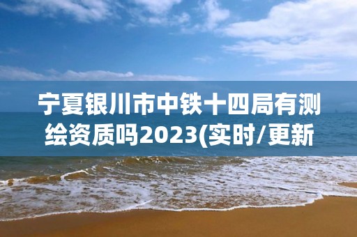 宁夏银川市中铁十四局有测绘资质吗2023(实时/更新中)