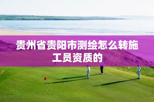 贵州省贵阳市测绘怎么转施工员资质的 贵州省贵阳市测绘怎么转施工员资质的