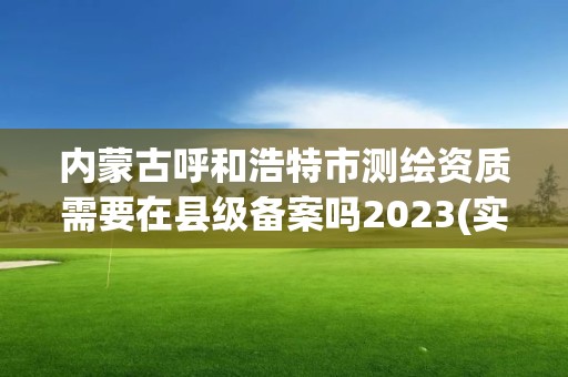 内蒙古呼和浩特市测绘资质需要在县级备案吗2023(实时/更新中)