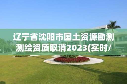 辽宁省沈阳市国土资源勘测测绘资质取消2023(实时/更新中)