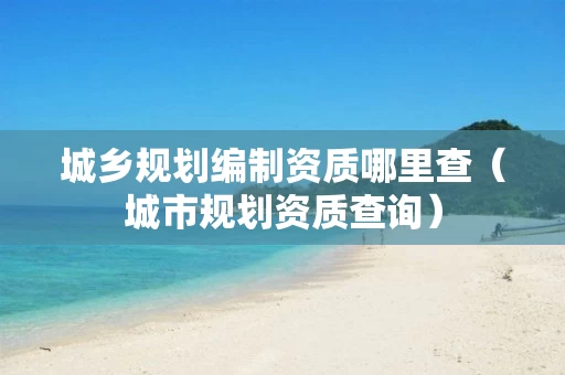 城乡规划编制资质哪里查(城市规划资质查询) 城乡规划编制资质哪里查(城市规划资质查询)
