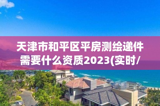 天津市和平区平房测绘递件需要什么资质2023(实时/更新中)