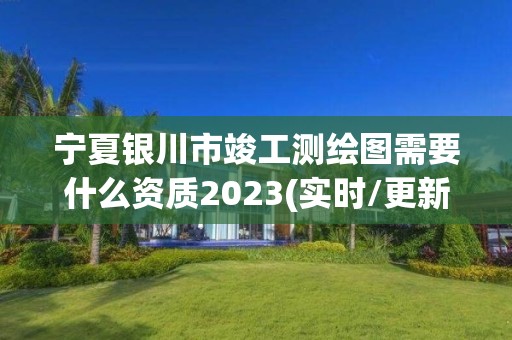 宁夏银川市竣工测绘图需要什么资质2023(实时/更新中)