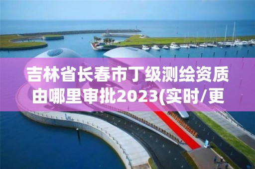 吉林省长春市丁级测绘资质由哪里审批2023(实时/更新中)