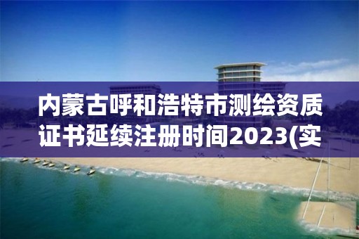 内蒙古呼和浩特市测绘资质证书延续注册时间2023(实时/更新中)