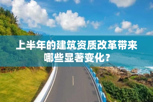 上半年的建筑资质改革带来哪些显著变化? 上半年的建筑资质改革带来哪些显著变化?