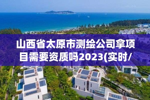 山西省太原市测绘公司拿项目需要资质吗2023(实时/更新中)