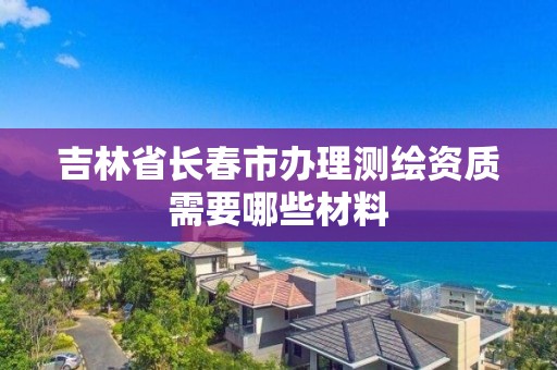 吉林省长春市办理测绘资质需要哪些材料