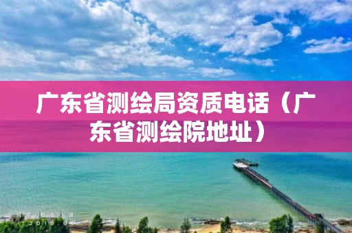 广东省测绘局资质电话（广东省测绘院地址）