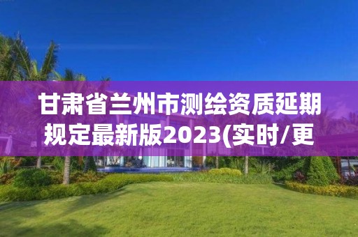 甘肃省兰州市测绘资质延期规定最新版2023(实时/更新中)