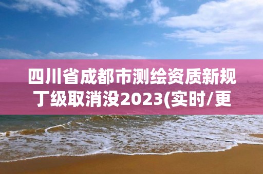 四川省成都市测绘资质新规丁级取消没2023(实时/更新中)