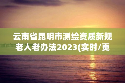 云南省昆明市测绘资质新规老人老办法2023(实时/更新中)