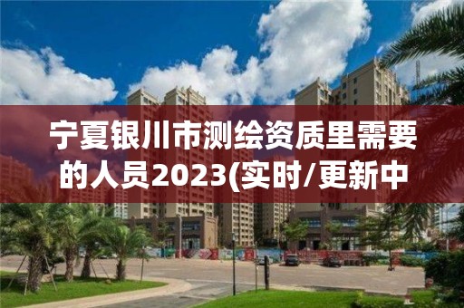 宁夏银川市测绘资质里需要的人员2023(实时/更新中)