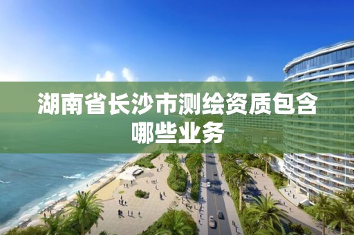 湖南省长沙市测绘资质包含哪些业务