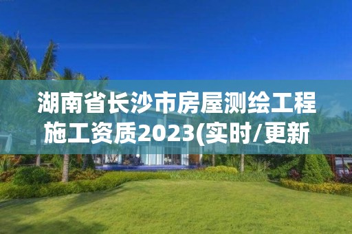 湖南省长沙市房屋测绘工程施工资质2023(实时/更新中)