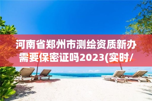 河南省郑州市测绘资质新办需要保密证吗2023(实时/更新中)