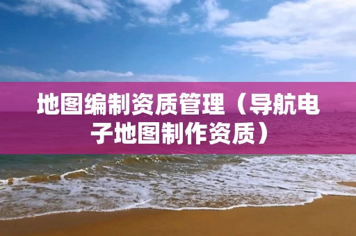 地图编制资质管理(导航电子地图制作资质) 地图编制资质管理(导航电子地图制作资质)
