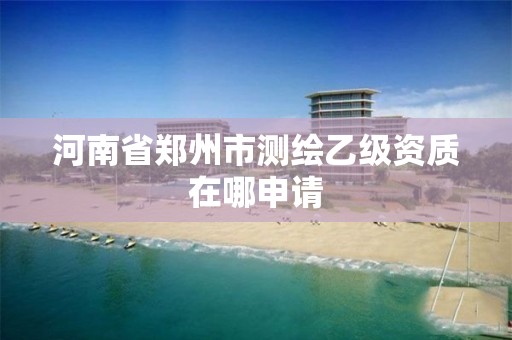 河南省郑州市测绘乙级资质在哪申请