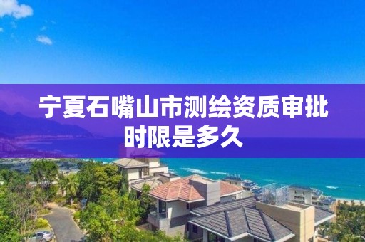 宁夏石嘴山市测绘资质审批时限是多久