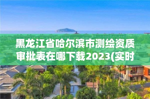 黑龙江省哈尔滨市测绘资质审批表在哪下载2023(实时/更新中)