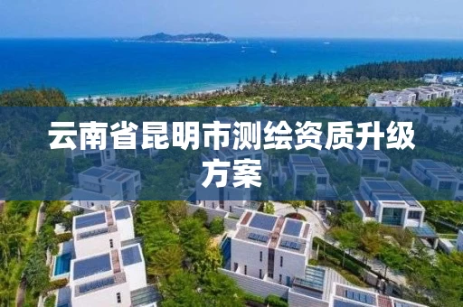 云南省昆明市测绘资质升级方案 云南省昆明市测绘资质升级方案