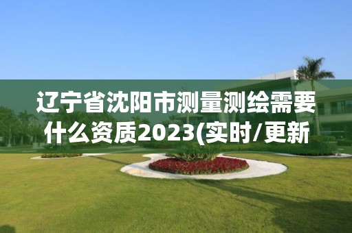 辽宁省沈阳市测量测绘需要什么资质2023(实时/更新中)