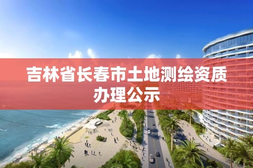 吉林省长春市土地测绘资质办理公示