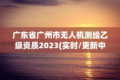 广东省广州市无人机测绘乙级资质2023(实时/更新中)